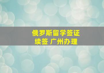 俄罗斯留学签证续签 广州办理